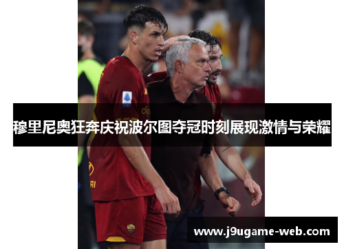 穆里尼奥狂奔庆祝波尔图夺冠时刻展现激情与荣耀