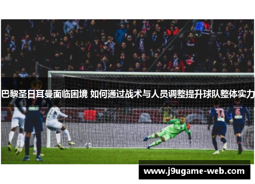巴黎圣日耳曼面临困境 如何通过战术与人员调整提升球队整体实力