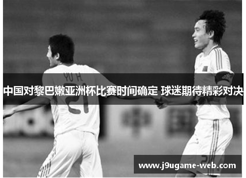 中国对黎巴嫩亚洲杯比赛时间确定 球迷期待精彩对决